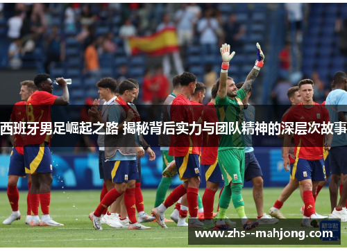 西班牙男足崛起之路 揭秘背后实力与团队精神的深层次故事