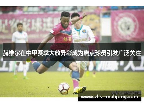 赫维尔在中甲赛季大放异彩成为焦点球员引发广泛关注 赫维尔在中甲赛季大放异彩成为焦点球员引发广泛关注