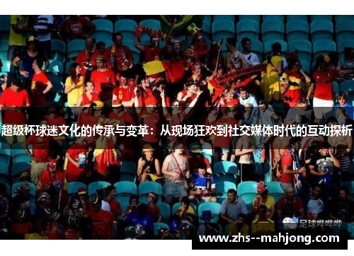 超级杯球迷文化的传承与变革:从现场狂欢到社交媒体时代的互动探析 超级杯球迷文化的传承与变革:从现场狂欢到社交媒体时代的互动探析
