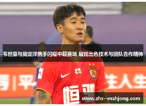 韦世豪与周定洋携手闪耀中超赛场 展现出色技术与团队合作精神