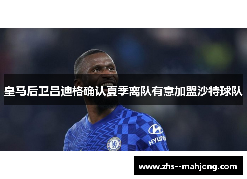 皇马后卫吕迪格确认夏季离队有意加盟沙特球队 皇马后卫吕迪格确认夏季离队有意加盟沙特球队