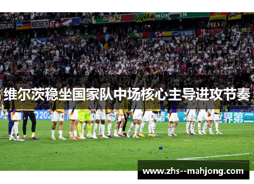 维尔茨稳坐国家队中场核心主导进攻节奏 维尔茨稳坐国家队中场核心主导进攻节奏