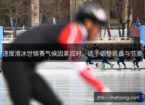 速度滑冰世锦赛气候因素应对,选手调整装备与节奏 速度滑冰世锦赛气候因素应对,选手调整装备与节奏